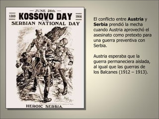 El conflicto entre  Austria  y  Serbia  prendió la mecha cuando Austria aprovechó el asesinato como pretexto para una guerra preventiva con Serbia. Austria esperaba que la guerra permaneciera aislada, al igual que las guerras de los Balcanes (1912 – 1913). 