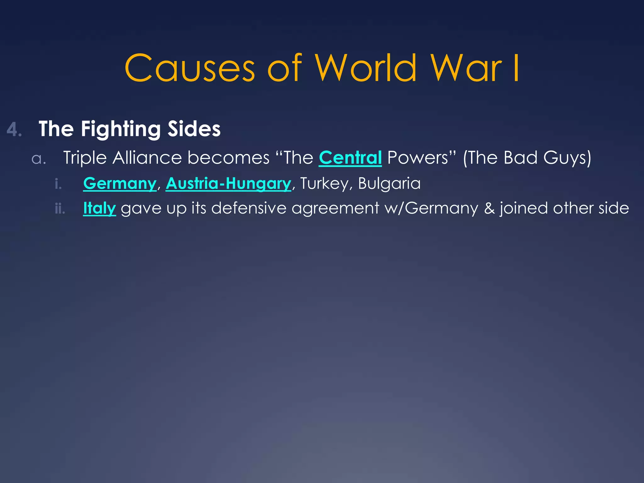 Causes of World War I
4. The Fighting Sides
Triple Alliance becomes “The Central Powers” (The Bad Guys)

a.
i.

Germany, Austria-Hungary, Turkey, Bulgaria

ii.

Italy gave up its defensive agreement w/Germany & joined other side

 