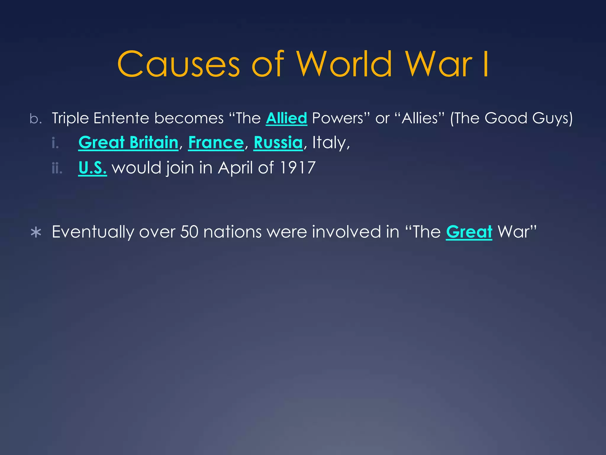 Causes of World War I
b. Triple Entente becomes “The Allied Powers” or “Allies” (The Good Guys)

Great Britain, France, Russia, Italy,
ii. U.S. would join in April of 1917
i.

 Eventually over 50 nations were involved in “The Great War”

 