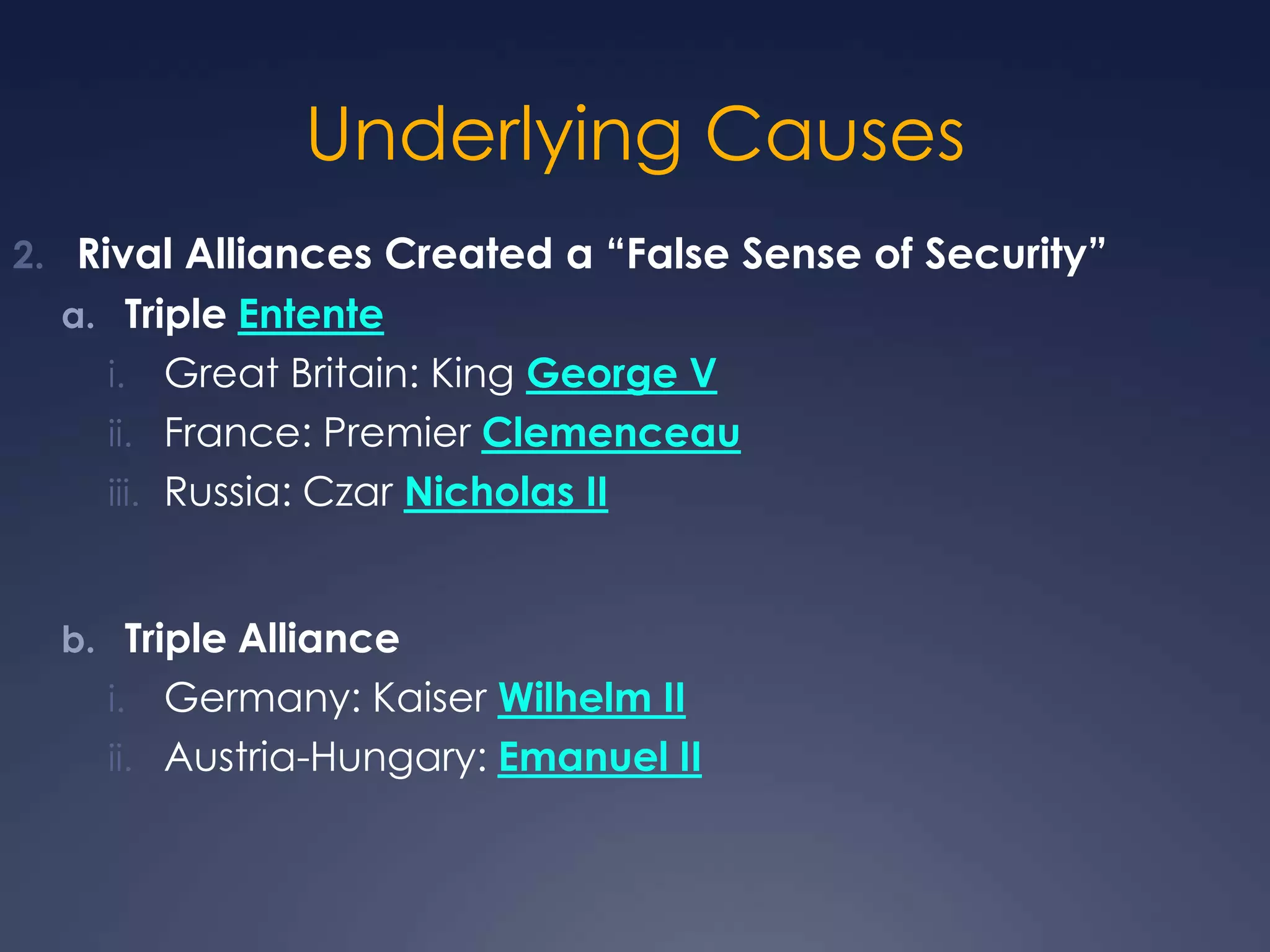 Underlying Causes
2. Rival Alliances Created a “False Sense of Security”
a. Triple Entente

Great Britain: King George V
ii. France: Premier Clemenceau
iii. Russia: Czar Nicholas II
i.

b. Triple Alliance

Germany: Kaiser Wilhelm II
ii. Austria-Hungary: Emanuel II
i.

 