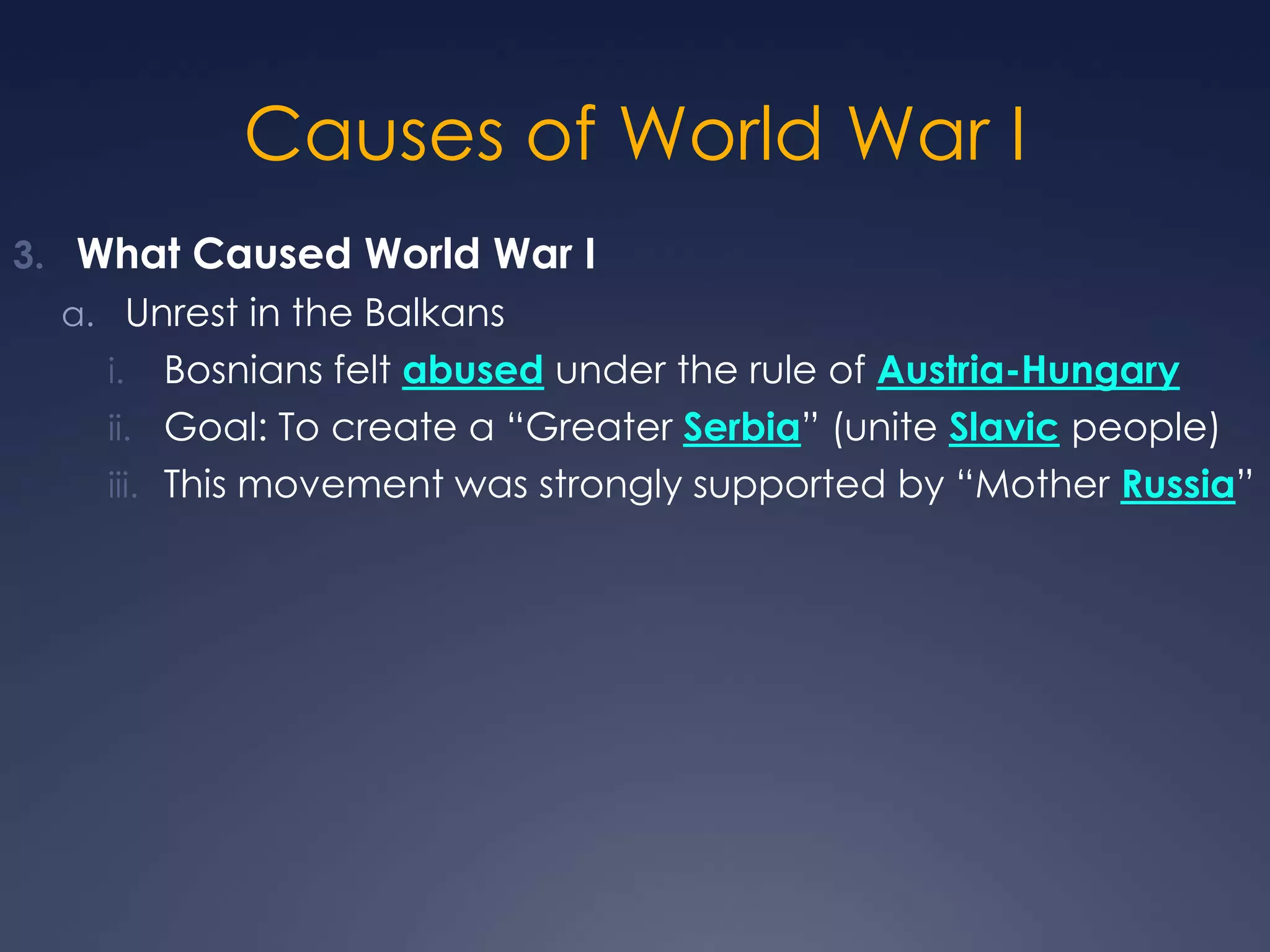 Causes of World War I
3. What Caused World War I
a. Unrest in the Balkans

Bosnians felt abused under the rule of Austria-Hungary
ii. Goal: To create a “Greater Serbia” (unite Slavic people)
iii. This movement was strongly supported by “Mother Russia”
i.

 