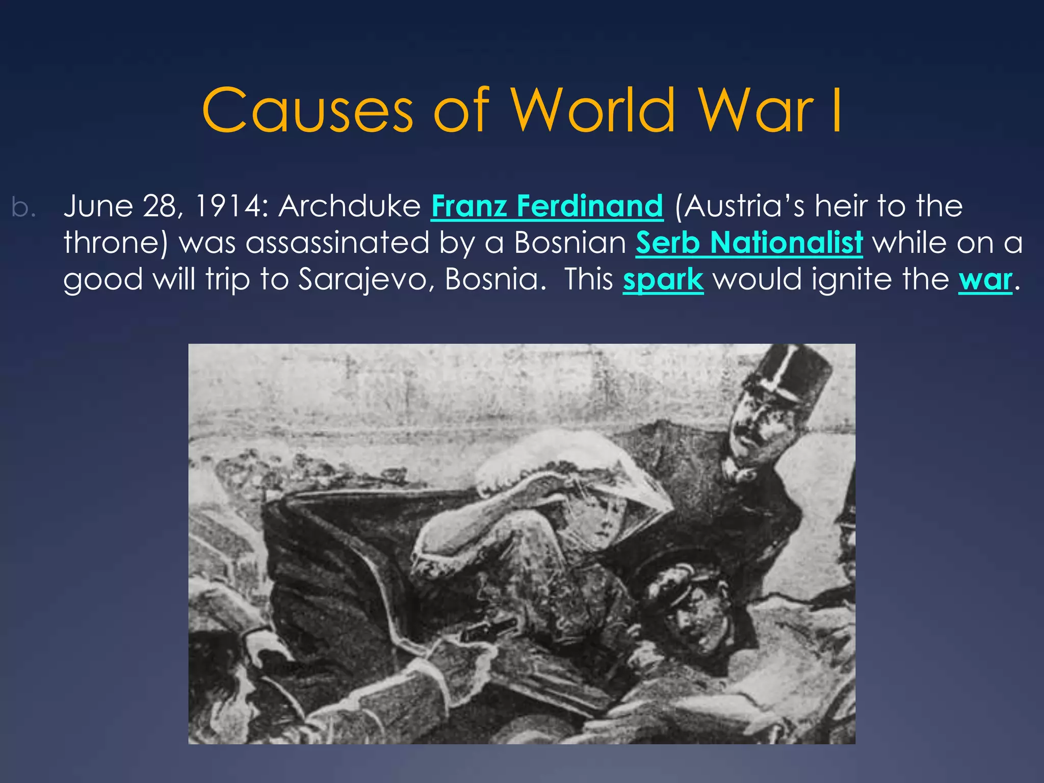 Causes of World War I
b. June 28, 1914: Archduke Franz Ferdinand (Austria’s heir to the

throne) was assassinated by a Bosnian Serb Nationalist while on a
good will trip to Sarajevo, Bosnia. This spark would ignite the war.

 