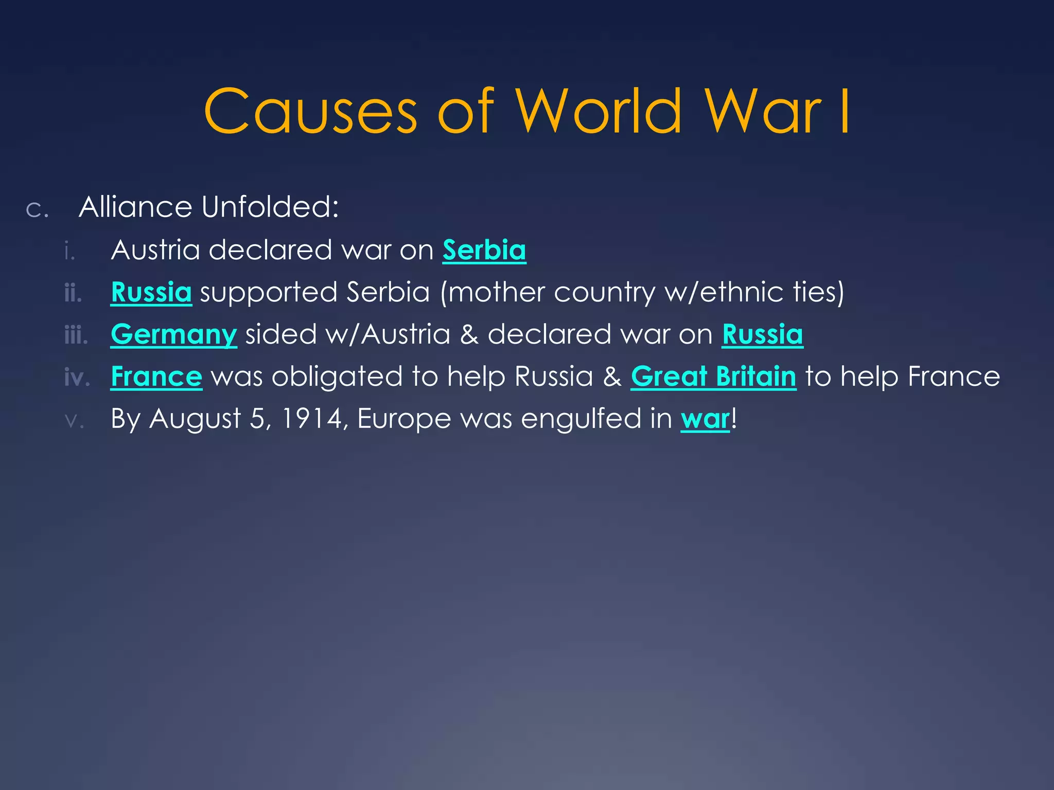 Causes of World War I
Alliance Unfolded:

c.
i.

Austria declared war on Serbia

ii.

Russia supported Serbia (mother country w/ethnic ties)

iii. Germany sided w/Austria & declared war on Russia
iv. France was obligated to help Russia & Great Britain to help France
v. By August 5, 1914, Europe was engulfed in war!

 