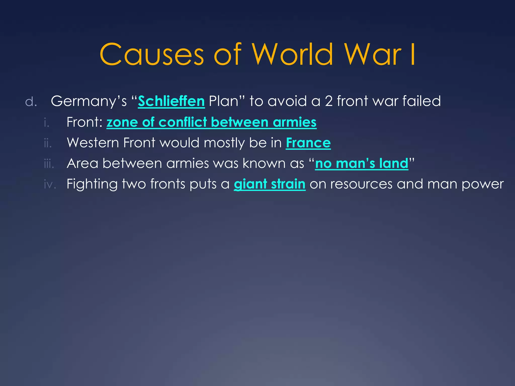 Causes of World War I
Germany’s “Schlieffen Plan” to avoid a 2 front war failed

d.
i.

Front: zone of conflict between armies

ii.

Western Front would mostly be in France

iii. Area between armies was known as “no man’s land”
iv. Fighting two fronts puts a giant strain on resources and man power

 