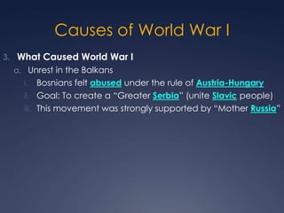 Causes of World War I
3. What Caused World War I
a. Unrest in the Balkans

Bosnians felt abused under the rule of Austria-Hungary
ii. Goal: To create a “Greater Serbia” (unite Slavic people)
iii. This movement was strongly supported by “Mother Russia”
i.

 