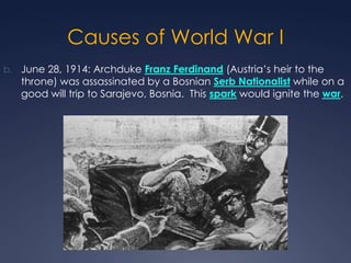 Causes of World War I
b. June 28, 1914: Archduke Franz Ferdinand (Austria’s heir to the

throne) was assassinated by a Bosnian Serb Nationalist while on a
good will trip to Sarajevo, Bosnia. This spark would ignite the war.

 