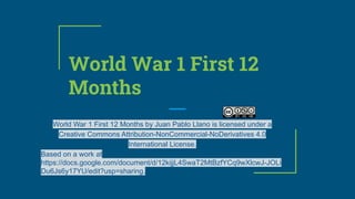 World War 1 First 12
Months
World War 1 First 12 Months by Juan Pablo Llano is licensed under a
Creative Commons Attribution-NonCommercial-NoDerivatives 4.0
International License.
Based on a work at
https://docs.google.com/document/d/12kijjL4SwaT2MtBzfYCq9wXlcwJ-JOLi
Du6Js6y17YU/edit?usp=sharing.
 