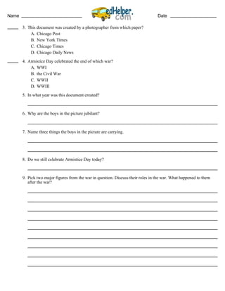 Name Date
3. This document was created by a photographer from which paper?
A. Chicago Post
B. New York Times
C. Chicago Times
D. Chicago Daily News
4. Armistice Day celebrated the end of which war?
A. WWI
B. the Civil War
C. WWII
D. WWIII
5. In what year was this document created?
6. Why are the boys in the picture jubilant?
7. Name three things the boys in the picture are carrying.
8. Do we still celebrate Armistice Day today?
9. Pick two major figures from the war in question. Discuss their roles in the war. What happened to them
after the war?
 