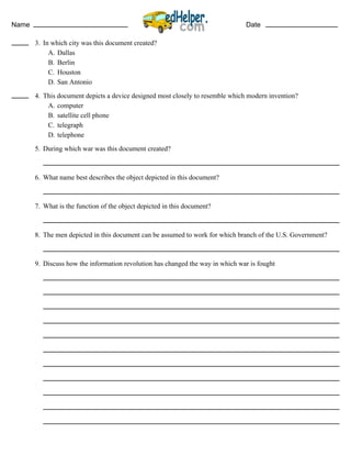 Name Date
3. In which city was this document created?
A. Dallas
B. Berlin
C. Houston
D. San Antonio
4. This document depicts a device designed most closely to resemble which modern invention?
A. computer
B. satellite cell phone
C. telegraph
D. telephone
5. During which war was this document created?
6. What name best describes the object depicted in this document?
7. What is the function of the object depicted in this document?
8. The men depicted in this document can be assumed to work for which branch of the U.S. Government?
9. Discuss how the information revolution has changed the way in which war is fought
 