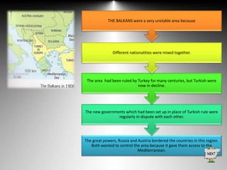 THE BALKANS were a very unstable area because

Different nationalities were mixed together.

The area had been ruled by Turkey for many centuries, but Turkish were
now in decline.

The new governments which had been set up in place of Turkish rule were
regularly in dispute with each other.

The great powers, Russia and Austria bordered the countries in this region.
Both wanted to control the area because it gave them access to the
Mediterranean.

 