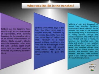 Soldiers on the Western front
went trough an enormous range
of experiences, from extreme
boredom to the appalling stress
of an enemy bombardment or
attack. Oddly enough, attacks
were the exception rather than
the rule. Soldiers spent much
more time on guard, repairing
trenches, or just trying to rest or
sleep.

Soldiers spent three days at the
front line then three days in
support trenches, followed by
three more days in the front line
then three days off behind the
lines. However in a major
assault soldiers could be in the
front line for much longer. When
the enemy was not around
many soldiers even took up
correspondence to pass the
hours.

Millions of men and thousands of
horses lived together. Sanitation
arrangements were makeshift. In the
summer the smell of the trenches
was appalling owing to a combination
of rotting corpses, sewage and
unwashed soldiers. The soldiers were
also infested with lice or ‘chats’. In
summer, the trenches were hot,
dusty and smelly. In wet weather
many suffered from ‘trench foot’. In
winter the trenches offered little
protection and many soldiers got
frostbite. The trenches were also
infested with rats: some accounts
speak of cats and dogs killed by rats
in overwhelming numbers.

 