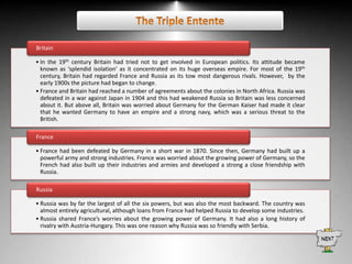 Britain
• In the 19th century Britain had tried not to get involved in European politics. Its attitude became
known as ‘splendid isolation’ as it concentrated on its huge overseas empire. For most of the 19th
century, Britain had regarded France and Russia as its tow most dangerous rivals. However, by the
early 1900s the picture had began to change.
• France and Britain had reached a number of agreements about the colonies in North Africa. Russia was
defeated in a war against Japan in 1904 and this had weakened Russia so Britain was less concerned
about it. But above all, Britain was worried about Germany for the German Kaiser had made it clear
that he wanted Germany to have an empire and a strong navy, which was a serious threat to the
British.
France
• France had been defeated by Germany in a short war in 1870. Since then, Germany had built up a
powerful army and strong industries. France was worried about the growing power of Germany, so the
French had also built up their industries and armies and developed a strong a close friendship with
Russia.
Russia
• Russia was by far the largest of all the six powers, but was also the most backward. The country was
almost entirely agricultural, although loans from France had helped Russia to develop some industries.
• Russia shared France’s worries about the growing power of Germany. It had also a long history of
rivalry with Austria-Hungary. This was one reason why Russia was so friendly with Serbia.

 