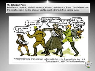 The Balance of Power
Politicians at the time called this system of alliances the Balance of Power. They believed that
the size of power of the two alliances would prevent either side from starting a war.

 