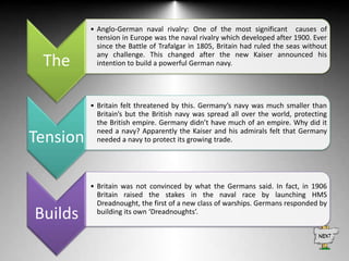 The

• Anglo-German naval rivalry: One of the most significant causes of
tension in Europe was the naval rivalry which developed after 1900. Ever
since the Battle of Trafalgar in 1805, Britain had ruled the seas without
any challenge. This changed after the new Kaiser announced his
intention to build a powerful German navy.

Tension

• Britain felt threatened by this. Germany’s navy was much smaller than
Britain’s but the British navy was spread all over the world, protecting
the British empire. Germany didn’t have much of an empire. Why did it
need a navy? Apparently the Kaiser and his admirals felt that Germany
needed a navy to protect its growing trade.

Builds

• Britain was not convinced by what the Germans said. In fact, in 1906
Britain raised the stakes in the naval race by launching HMS
Dreadnought, the first of a new class of warships. Germans responded by
building its own ‘Dreadnoughts’.

 