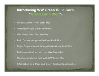 Introducing WW Green Build Corp.
          “Green Earth Bloc”                TM




• Introduction to Green Earth Bloc

• Overview of WW Green Build Bloc

• The Green Earth Bloc Benefits

• Build Custom designs with Green Earth Bloc

• Major Corporations building with the Green Earth Bloc

• Endless applications with the WW Green Bloc

• The inventors home built with WW Green Bloc

• Information on a Plant and Green Building Opportunities
 