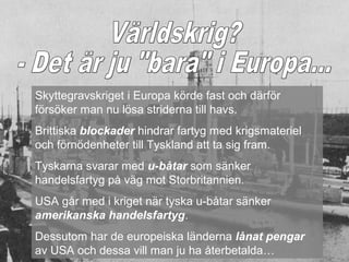 Skyttegravskriget i Europa körde fast och därför
försöker man nu lösa striderna till havs.
Brittiska blockader hindrar fartyg med krigsmateriel
och förnödenheter till Tyskland att ta sig fram.
Tyskarna svarar med u-båtar som sänker
handelsfartyg på väg mot Storbritannien.
USA går med i kriget när tyska u-båtar sänker
amerikanska handelsfartyg.
Dessutom har de europeiska länderna lånat pengar
av USA och dessa vill man ju ha återbetalda…
 
