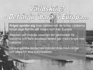 Kriget sprider sig över världen när de tyska u-båtarna
börjar jaga fiender allt längre bort från Europa.
Atlanten och Indiska oceanen blir jaktmarker för
tyskarna och flera asiatiska länder går med i kriget mot
tyskarna.
De europeiska ländernas kolonier dras med i kriget
och slåss för sina kolonisatörer.
 