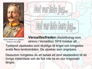 Kejsar Wilhelm II av Tyskland
                                Versaillesfreden (fredsfördrag som
                    skrevs i Versailles) 1919 innebar att…
    Abdikerar efter kriget

   Tyskland utpekades som skyldiga till kriget och tvingades
   avstå flera landområden. De utpekas som angripare.
   Dessutom tvingades de att betala ett stort skadestånd till de
   övriga inblandade och de fick inte ha en stor krigsmakt
   längre.
 