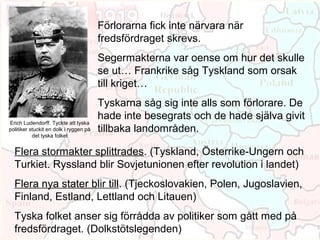 Förlorarna fick inte närvara när
                                        fredsfördraget skrevs.
                                        Segermakterna var oense om hur det skulle
                                        se ut… Frankrike såg Tyskland som orsak
                                        till kriget…
                                        Tyskarna såg sig inte alls som förlorare. De
                                        hade inte besegrats och de hade själva givit
Erich Ludendorff. Tyckte att tyska
politiker stuckit en dolk i ryggen på   tillbaka landområden.
           det tyska folket


  Flera stormakter splittrades. (Tyskland, Österrike-Ungern och
  Turkiet. Ryssland blir Sovjetunionen efter revolution i landet)
  Flera nya stater blir till. (Tjeckoslovakien, Polen, Jugoslavien,
  Finland, Estland, Lettland och Litauen)
  Tyska folket anser sig förrådda av politiker som gått med på
  fredsfördraget. (Dolkstötslegenden)
 