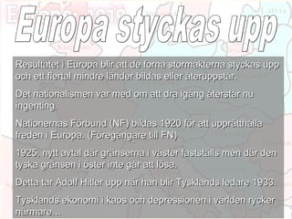 Resultatet i Europa blir att de forna stormakterna styckas upp
och ett flertal mindre länder bildas eller återuppstår.
Det nationalismen var med om att dra igång återstår nu
ingenting.
Nationernas Förbund (NF) bildas 1920 för att upprätthålla
freden i Europa. (Föregångare till FN)
1925, nytt avtal där gränserna i väster fastställs men där den
tyska gränsen i öster inte går att lösa.
Detta tar Adolf Hitler upp när han blir Tysklands ledare 1933.
Tysklands ekonomi i kaos och depressionen i världen rycker
närmare…
 