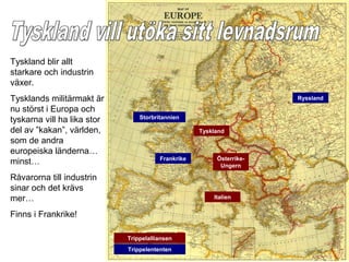Tyskland blir allt
starkare och industrin
växer.
Tysklands militärmakt är                                              Ryssland

nu störst i Europa och
                                 Storbritannien
tyskarna vill ha lika stor
del av ”kakan”, världen,                            Tyskland
som de andra
europeiska länderna…
                                        Frankrike        Österrike-
minst…                                                    Ungern

Råvarorna till industrin
sinar och det krävs
mer…                                                    Italien


Finns i Frankrike!

                             Trippelalliansen
                             Trippelententen
 