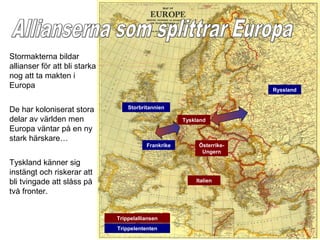 Stormakterna bildar
allianser för att bli starka
nog att ta makten i
Europa                                                                  Ryssland


                                   Storbritannien
De har koloniserat stora
delar av världen men                                  Tyskland
Europa väntar på en ny
stark härskare…
                                          Frankrike        Österrike-
                                                            Ungern

Tyskland känner sig
instängt och riskerar att
bli tvingade att slåss på                                 Italien

två fronter.


                               Trippelalliansen
                               Trippelententen
 