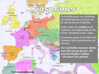 Överbefälhavare von Schlieffen
(Schlieffenplanen) kommer på
ett sätt att erövra Frankrike.
Detta måste gå snabbt så att
Tyskland ska slippa kriga på två
fronter. Ryssland hotar i öster…
Frankrikes gräns är förstärkt mot
Tyskland med skyddsmurar och
kanoner.
Von Schlieffen kommer därför
med idén att gå genom det
neutrala Belgien istället!
– Så enkelt och genialt!
 
