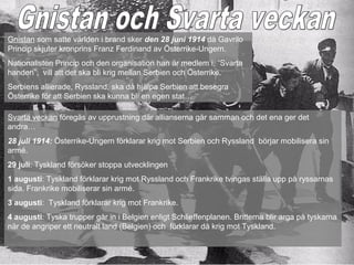 Gnistan som satte världen i brand sker den 28 juni 1914 då Gavrilo
Princip skjuter kronprins Franz Ferdinand av Österrike-Ungern.
Nationalisten Princip och den organisation han är medlem i, ”Svarta
handen”, vill att det ska bli krig mellan Serbien och Österrike.
Serbiens allierade, Ryssland, ska då hjälpa Serbien att besegra
Österrike för att Serbien ska kunna bli en egen stat…

Svarta veckan föregås av upprustning där allianserna går samman och det ena ger det
andra…
28 juli 1914: Österrike-Ungern förklarar krig mot Serbien och Ryssland börjar mobilisera sin
armé.
29 juli: Tyskland försöker stoppa utvecklingen
1 augusti: Tyskland förklarar krig mot Ryssland och Frankrike tvingas ställa upp på ryssarnas
sida. Frankrike mobiliserar sin armé.
3 augusti: Tyskland förklarar krig mot Frankrike.
4 augusti: Tyska trupper går in i Belgien enligt Schlieffenplanen. Britterna blir arga på tyskarna
när de angriper ett neutralt land (Belgien) och förklarar då krig mot Tyskland.
 