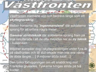 Västfronten stannade upp och bedrevs länge som ett
skyttegravskrig.
Mellan fronterna låg ”Ingenmansland” där soldaterna
sprang för att erövra några meter…
Gammal stridsteknik där soldaterna sprang fram på
linje resulterade i att de ofta mejades ner av ny teknik
– kulsprutan.
Miljoner européer dog i skyttegravskrigen under fyra år
på västfronten och till slut orkade man inte ens räkna
de döda längre… [ 9 miljoner döda totalt…]
Den tyska förhoppningen om ett snabbt krig mot
Frankrike grusades. Tyskarna tvingas strida på två
fronter…
 