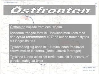 Östfronten böljade fram och tillbaka.
Ryssarna trängde först in i Tyskland men i och med
den ryska revolutionen 1917 så kunde fronten flyttas
allt längre österut.
Tyskarna tog sig ända in i Ukraina innan fredsavtal
skrevs mellan länderna. (Brest-Litovsk fördraget)
Tyskland kunde utöka sitt territorium, sitt ”lebensraum”
ganska kraftigt åt öster…
 