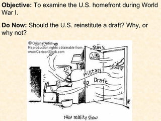 Objective: To examine the U.S. homefront during World
War I.

Do Now: Should the U.S. reinstitute a draft? Why, or
why not?
 