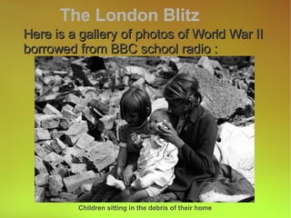 Here is a gallery of photos of World War II borrowed from BBC school radio : The London Blitz Children sitting in the debris of their home 