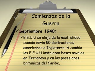 Comienzos de la Guerra Septiembre 1940: E.E.U.U se aleja de la neutralidad cuando envia 50 destructores americanos a Inglaterra. A cambio los E.E.U.U instalaron bases navales en Terranova y en las posesiones brítanicas del Caribe. 