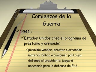 Comienzos de la Guerra 1941: Estados Unidos crea el programa de préstamo y arriendo: permitia vender, prestar o arrendar material bélico a cualquier país cuya defensa el presidente juzgará necesaria para la defensa de E.U. 