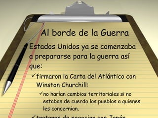 Al borde de la Guerra Estados Unidos ya se comenzaba a prepararse para la guerra así que: firmaron la Carta del Atlántico con Winston Churchill: no harían cambios territoriales si no estaban de cuerdo los pueblos a quienes les concernian. trataron de negociar con Japón 