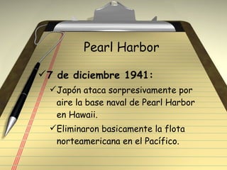 Pearl Harbor 7 de diciembre 1941: Japón ataca sorpresivamente por aire la base naval de Pearl Harbor  en Hawaii. Eliminaron basicamente la flota norteamericana en el Pacífico.  