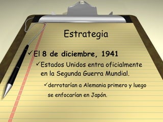 Estrategia  El  8 de diciembre, 1941 Estados Unidos entra oficialmente en la Segunda Guerra Mundial. derrotarían a Alemania primero y luego se enfocarían en Japón. 