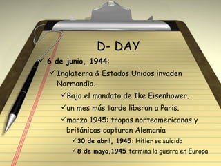 D- DAY 6 de junio, 1944 : Inglaterra & Estados Unidos invaden Normandia. Bajo el mandato de Ike Eisenhower. un mes más tarde liberan a Paris. marzo 1945: tropas norteamericanas y  británicas capturan Alemania 30 de abril, 1945:  Hitler se suicida 8 de mayo,1945  termina la guerra en Europa 