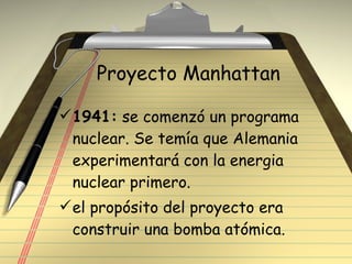 Proyecto Manhattan 1941:  se comenzó un programa nuclear. Se temía que Alemania experimentará con la energia nuclear primero. el propósito del proyecto era construir una bomba atómica. 