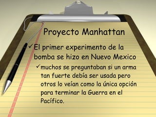 Proyecto Manhattan El primer experimento de la bomba se hizo en Nuevo Mexico muchos se preguntaban si un arma tan fuerte debía ser usada pero otros lo veían como la única opción para terminar la Guerra en el Pacífico. 