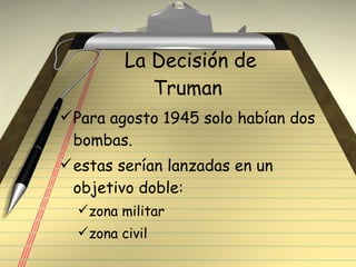 La Decisión de Truman  Para agosto 1945 solo habían dos bombas. estas serían lanzadas en un objetivo doble: zona militar  zona civil 