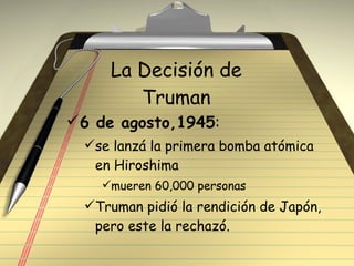 La Decisión de Truman 6 de agosto,1945 : se lanzá la primera bomba atómica en Hiroshima mueren 60,000 personas Truman pidió la rendición de Japón, pero este la rechazó. 