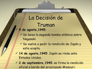La Decisión de Truman 9 de agosto,1945 : Se lanza la segunda bomba atómica sobre Nagasaki. Se vuelve a pedir la rendición de Japón y este acepta. 14 de agosto,1945 : Japón se rinde ante Estados Unidos. 2 de septiembre,1945 : se firma la rendición oficial a bordo del arcorazado Missouri. 