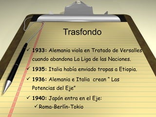 Trasfondo  1933:  Alemania viola en Tratado de Versalles cuando abandona La Liga de las Naciones. 1935:  Italia había enviado tropas a Etiopia. 1936:  Alemania e Italia  crean “ Las Potencias del Eje” 1940:  Japón entra en el Eje: Roma-Berlín-Tokio 