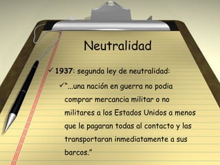 Neutralidad 1937 : segunda ley de neutralidad: “ ...una nación en guerra no podia comprar mercancia militar o no militares a los Estados Unidos a menos que le pagaran todas al contacto y las transportaran inmediatamente a sus barcos.” 