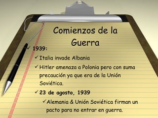 Comienzos de la Guerra 1939: Italia invade Albania Hitler amenaza a Polonia pero con suma precaución ya que era de la Unión Soviética.  23 de agosto, 1939 Alemania & Unión Soviética firman un pacto para no entrar en guerra. 