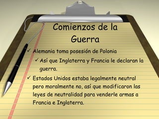 Comienzos de la Guerra Alemania toma posesión de Polonia Así que Inglaterra y Francia le declaran la guerra. Estados Unidos estaba legalmente neutral pero moralmente no, así que modificaron las leyes de neutralidad para venderle armas a Francia e Inglaterra. 