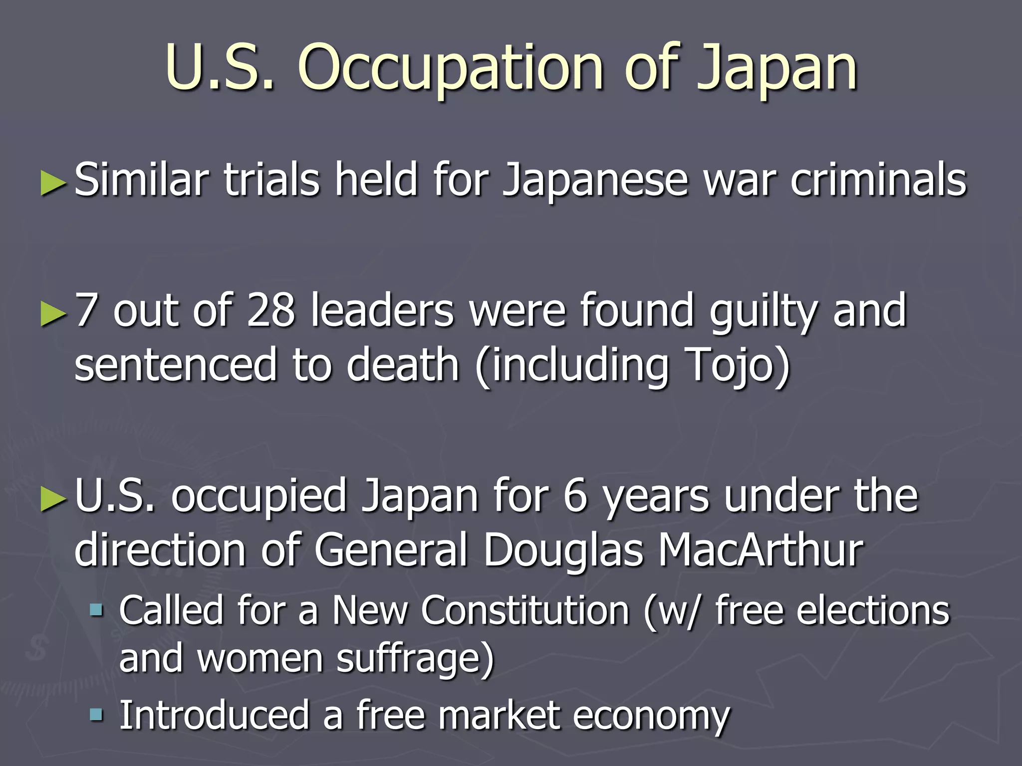 U.S. Occupation of JapanU.S. Occupation of Japan
►Similar trials held for Japanese warSimilar trials held for Japanese war
criminalscriminals
►7 out of 28 leaders were found guilty and7 out of 28 leaders were found guilty and
sentenced to death (including Tojo)sentenced to death (including Tojo)
►U.S. occupied Japan for 6 years under theU.S. occupied Japan for 6 years under the
direction of General Douglas MacArthurdirection of General Douglas MacArthur
 Called for a New Constitution (w/ free electionsCalled for a New Constitution (w/ free elections
and women suffrage)and women suffrage)
 