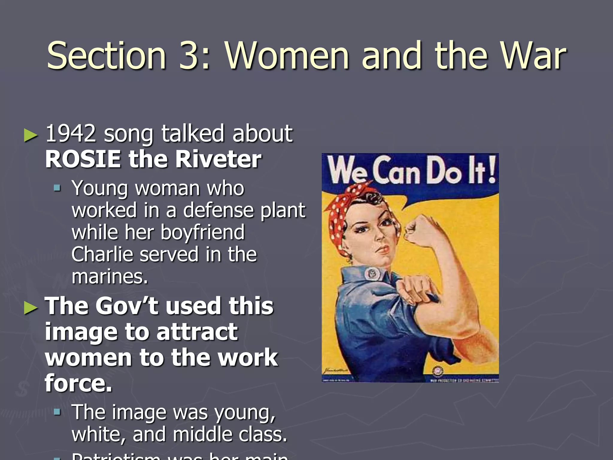 Section 3: Women and the WarSection 3: Women and the War
► 1942 song talked about1942 song talked about
ROSIE the RiveterROSIE the Riveter
 Young woman whoYoung woman who
worked in a defense plantworked in a defense plant
while her boyfriendwhile her boyfriend
Charlie served in theCharlie served in the
marines.marines.
► The Gov’t used thisThe Gov’t used this
image to attractimage to attract
women to the workwomen to the work
force.force.
 The image was young,The image was young,
white, and middle class.white, and middle class.
 Patriotism was her mainPatriotism was her main
reason for helping out.reason for helping out.
 