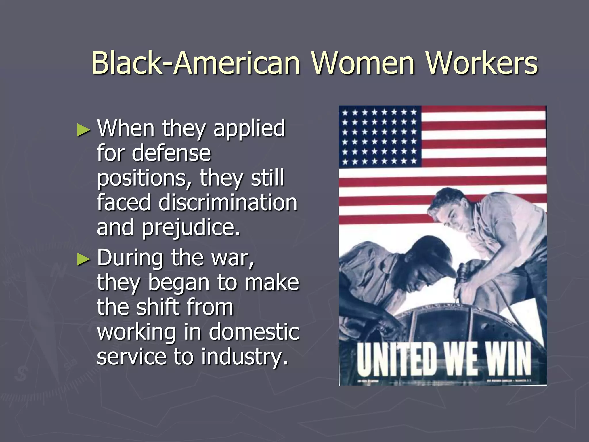 Black-American Women WorkersBlack-American Women Workers
► When they appliedWhen they applied
for defensefor defense
positions, they stillpositions, they still
faced discriminationfaced discrimination
and prejudice.and prejudice.
► During the war, theyDuring the war, they
began to make thebegan to make the
shift from working inshift from working in
domestic service todomestic service to
industry.industry.
 